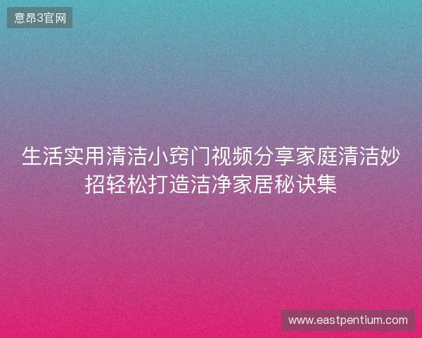 生活实用清洁小窍门视频分享家庭清洁妙招轻松打造洁净家居秘诀集